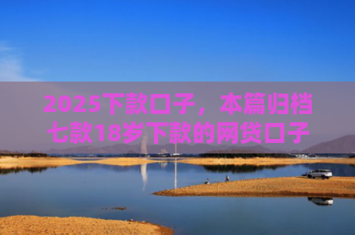 2025下款口子，本篇归档七款18岁下款的网贷口子