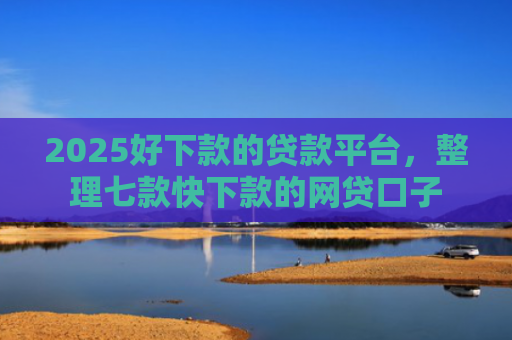 2025好下款的贷款平台，整理七款快下款的网贷口子