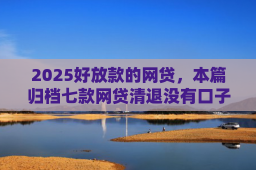 2025好放款的网贷，本篇归档七款网贷清退没有口子下款