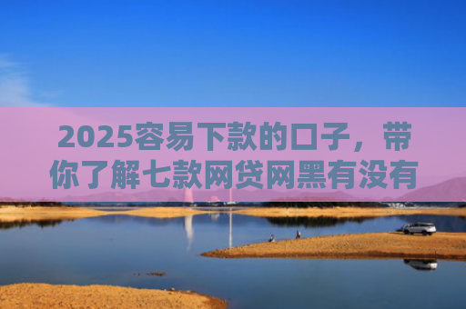 2025容易下款的口子，带你了解七款网贷网黑有没有下款口子