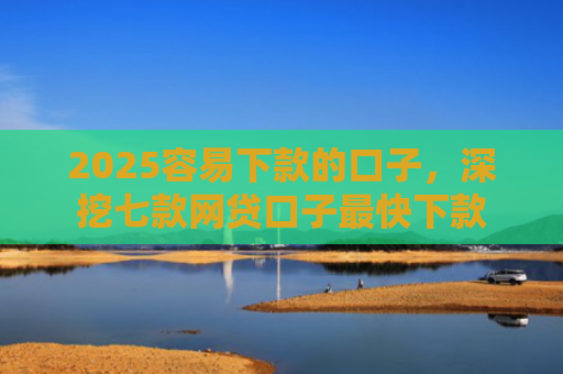2025容易下款的口子，深挖七款网贷口子最快下款