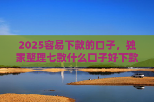 2025容易下款的口子，独家整理七款什么口子好下款网贷