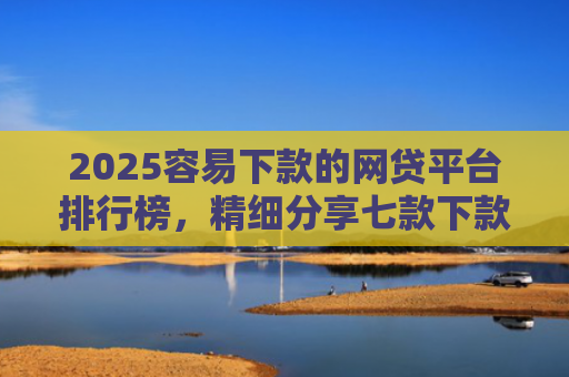 2025容易下款的网贷平台排行榜，精细分享七款下款率高的网贷口子及贷