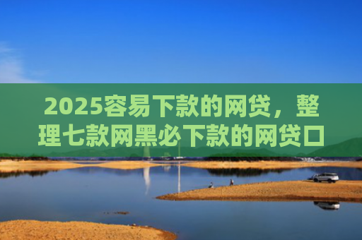 2025容易下款的网贷，整理七款网黑必下款的网贷口子