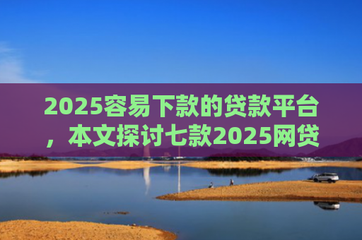 2025容易下款的贷款平台，本文探讨七款2025网贷包下款口子