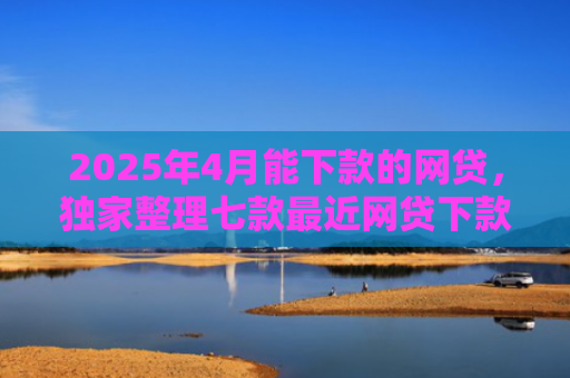 2025年4月能下款的网贷，独家整理七款最近网贷下款好口子