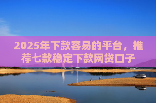 2025年下款容易的平台，推荐七款稳定下款网贷口子