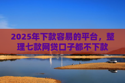 2025年下款容易的平台，整理七款网贷口子都不下款