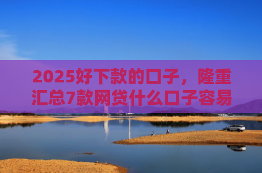 2025好下款的口子，隆重汇总7款网贷什么口子容易下款