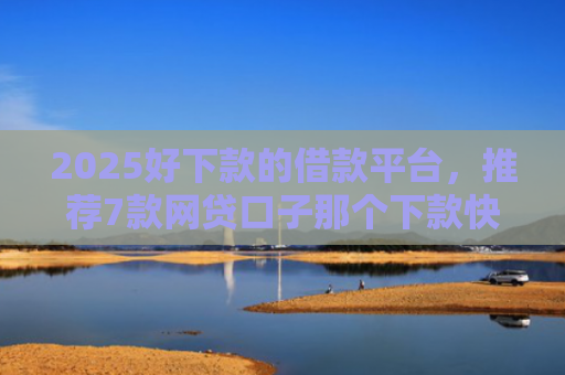 2025好下款的借款平台，推荐7款网贷口子那个下款快