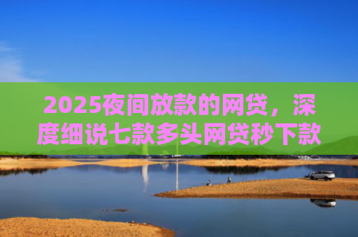2025夜间放款的网贷，深度细说七款多头网贷秒下款的口子