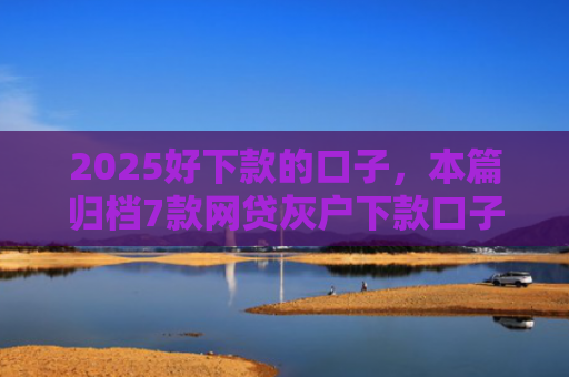 2025好下款的口子，本篇归档7款网贷灰户下款口子