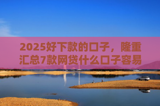 2025好下款的口子，隆重汇总7款网贷什么口子容易下款