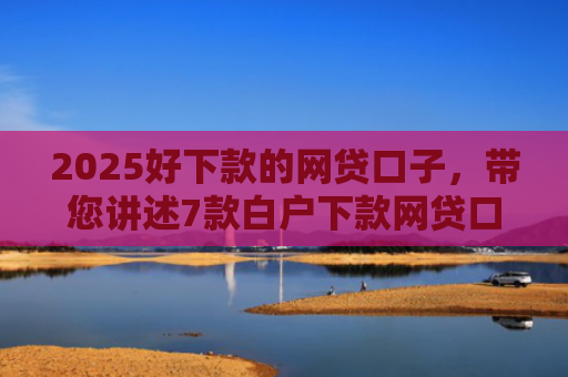 2025好下款的网贷口子，带您讲述7款白户下款网贷口子