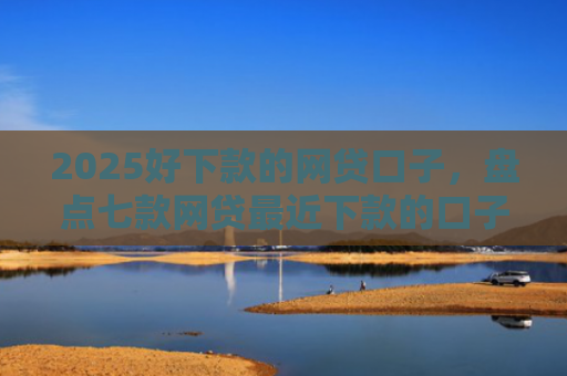 2025好下款的网贷口子，盘点七款网贷最近下款的口子