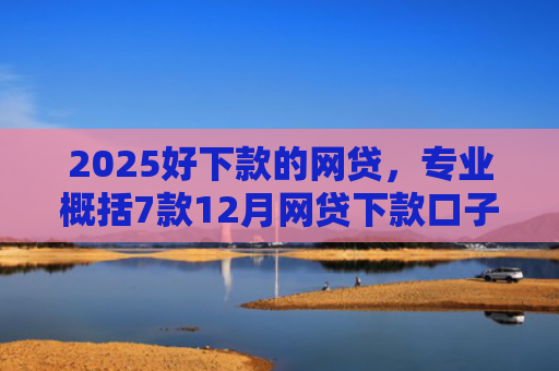 2025好下款的网贷，专业概括7款12月网贷下款口子