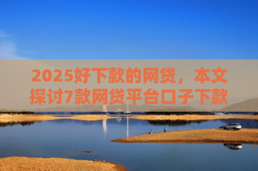 2025好下款的网贷，本文探讨7款网贷平台口子下款快