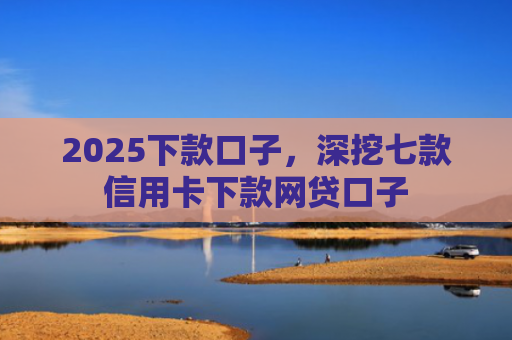 2025下款口子，深挖七款信用卡下款网贷口子