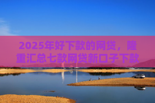 2025年好下款的网贷，隆重汇总七款网贷新口子下款容易
