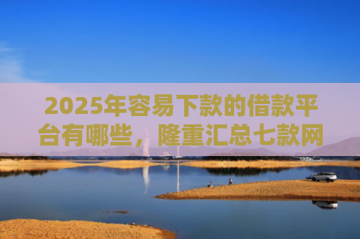 2025年容易下款的借款平台有哪些，隆重汇总七款网贷那个口子下款快