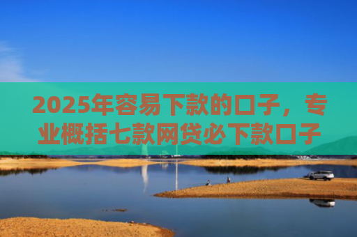 2025年容易下款的口子，专业概括七款网贷必下款口子2025