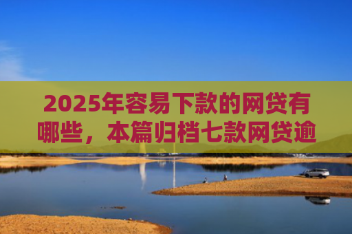 2025年容易下款的网贷有哪些，本篇归档七款网贷逾期下款口子有