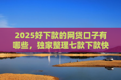 2025好下款的网贷口子有哪些，独家整理七款下款快黑户网贷口子