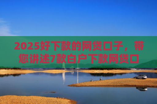 2025好下款的网贷口子，带您讲述7款白户下款网贷口子