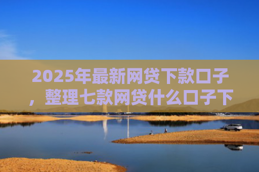 2025年最新网贷下款口子，整理七款网贷什么口子下款快