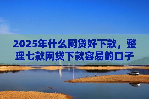 2025年什么网贷好下款，整理七款网贷下款容易的口子