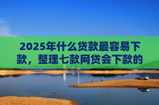 2025年什么贷款最容易下款，整理七款网贷会下款的口子