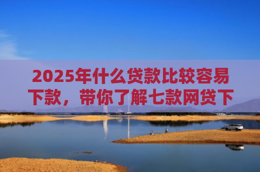 2025年什么贷款比较容易下款，带你了解七款网贷下款那些口子最快