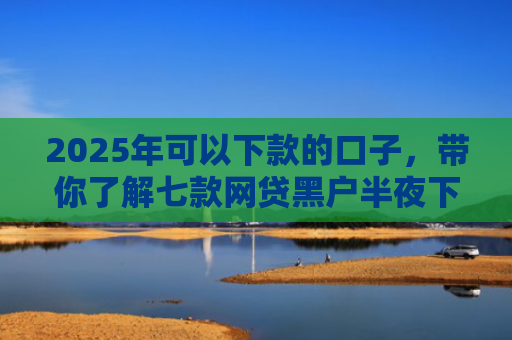 2025年可以下款的口子，带你了解七款网贷黑户半夜下款口子