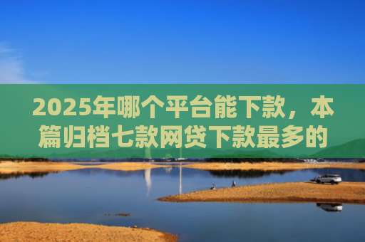 2025年哪个平台能下款，本篇归档七款网贷下款最多的口子