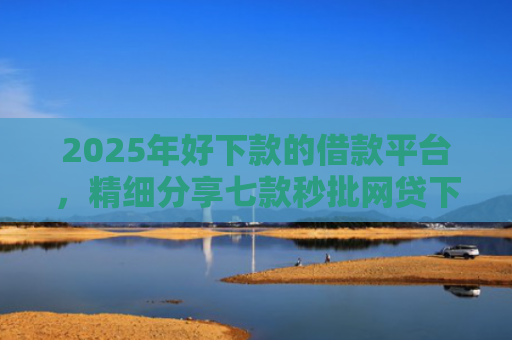 2025年好下款的借款平台，精细分享七款秒批网贷下款口子