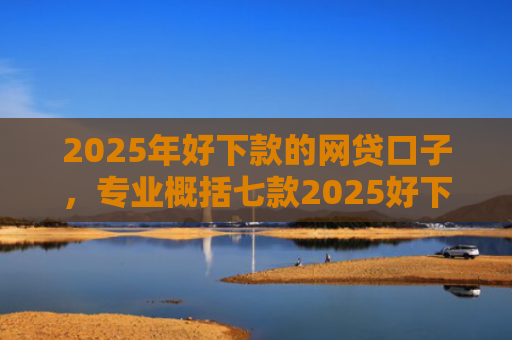 2025年好下款的网贷口子，专业概括七款2025好下款网贷口子