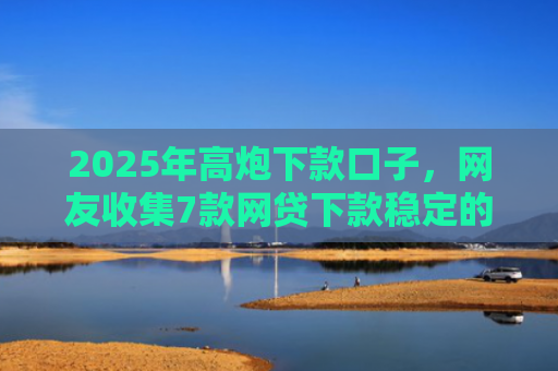 2025年高炮下款口子，网友收集7款网贷下款稳定的口子