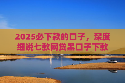 2025必下款的口子，深度细说七款网贷黑口子下款