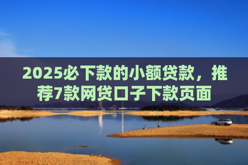 2025必下款的小额贷款，推荐7款网贷口子下款页面