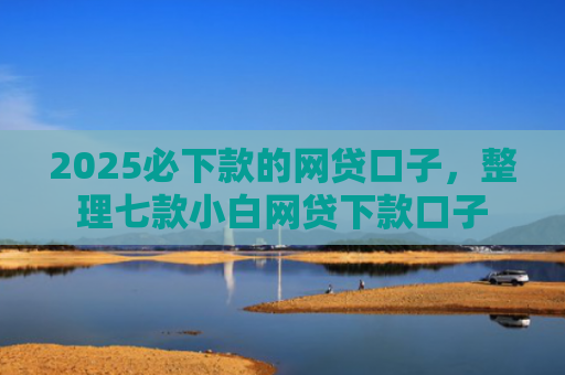2025必下款的网贷口子，整理七款小白网贷下款口子