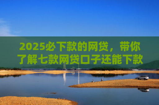 2025必下款的网贷，带你了解七款网贷口子还能下款