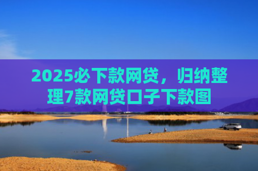 2025必下款网贷，归纳整理7款网贷口子下款图
