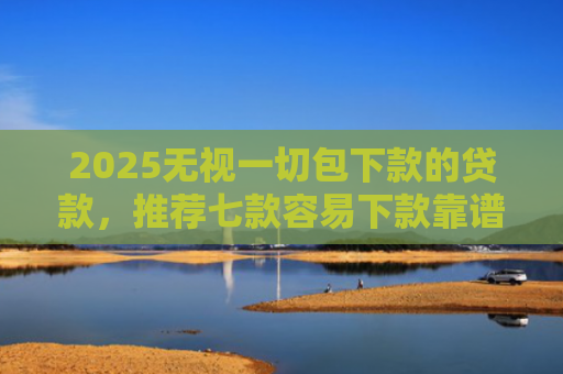 2025无视一切包下款的贷款，推荐七款容易下款靠谱网贷口子