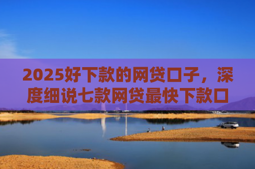 2025好下款的网贷口子，深度细说七款网贷最快下款口子