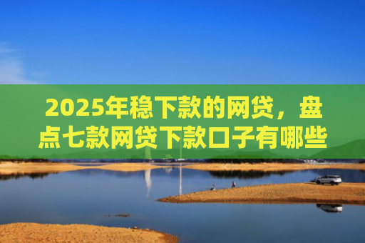 2025年稳下款的网贷，盘点七款网贷下款口子有哪些