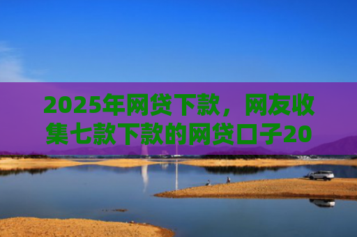 2025年网贷下款，网友收集七款下款的网贷口子2025