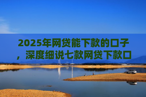 2025年网贷能下款的口子，深度细说七款网贷下款口子怎么找