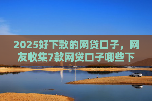 2025好下款的网贷口子，网友收集7款网贷口子哪些下款快
