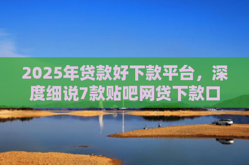2025年贷款好下款平台，深度细说7款贴吧网贷下款口子