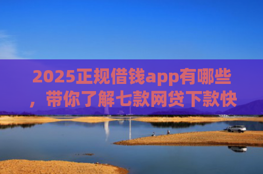 2025正规借钱app有哪些，带你了解七款网贷下款快的大口子